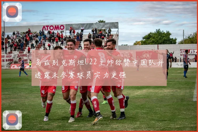 乌兹别克斯坦U22主帅称赞中国队并透露未参赛球员实力更强