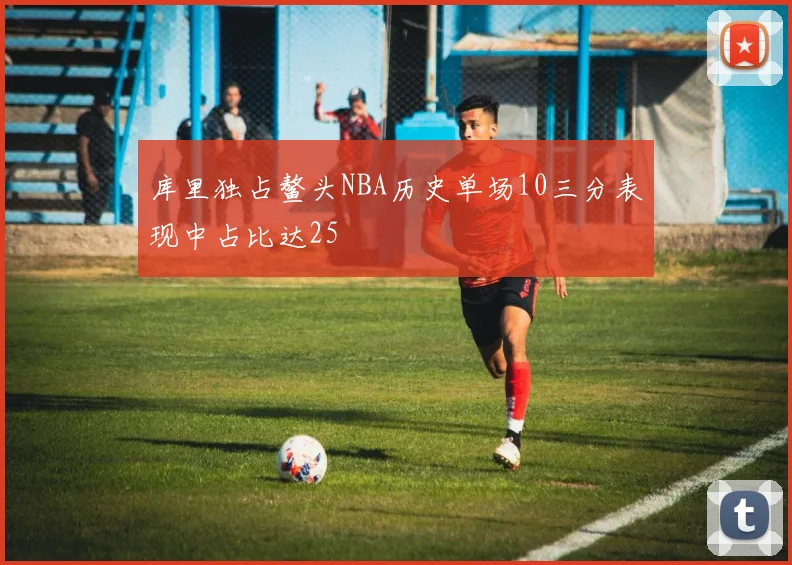 库里独占鳌头NBA历史单场10三分表现中占比达25