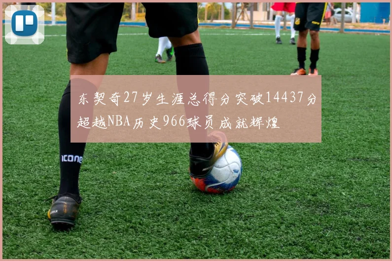 东契奇27岁生涯总得分突破14437分超越NBA历史966球员成就辉煌