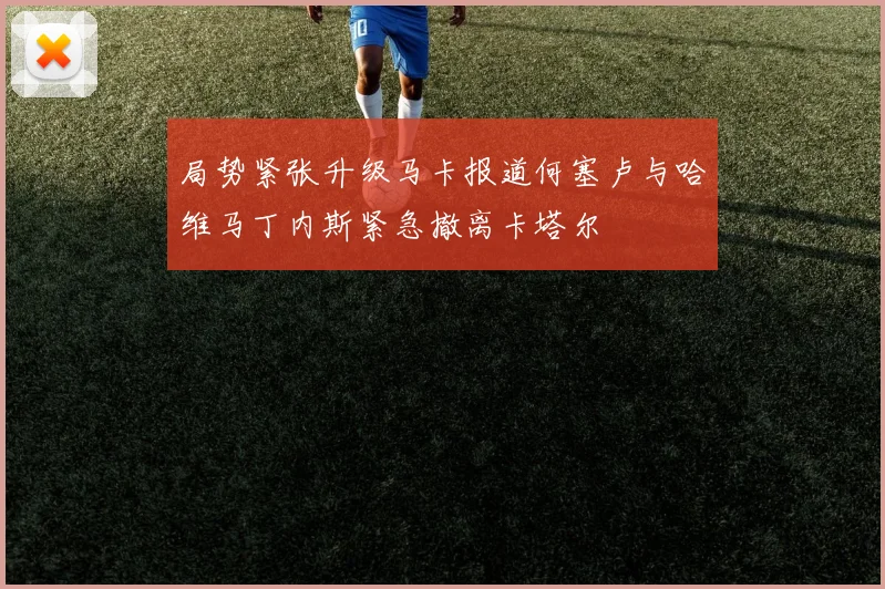 局势紧张升级马卡报道何塞卢与哈维马丁内斯紧急撤离卡塔尔