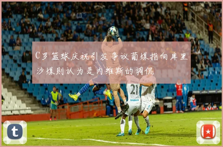 C罗篮球庆祝引发争议葡媒指向库里沙媒则认为是内维斯的调侃