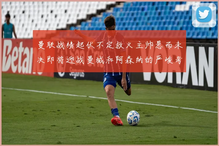 曼联战绩起伏不定救火主帅悬而未决即将迎战曼城和阿森纳的严峻考验