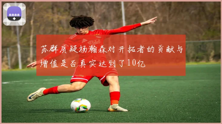 苏群质疑杨瀚森对开拓者的贡献与增值是否真实达到了10亿