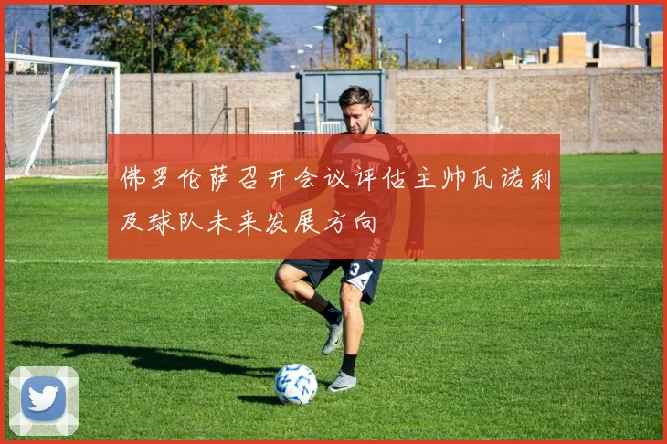 佛罗伦萨召开会议评估主帅瓦诺利及球队未来发展方向