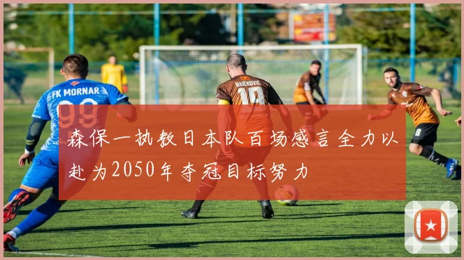 森保一执教日本队百场感言全力以赴为2050年夺冠目标努力