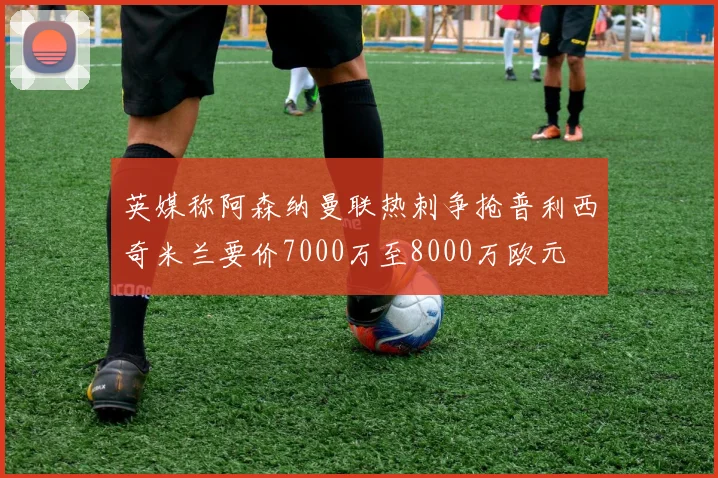 英媒称阿森纳曼联热刺争抢普利西奇米兰要价7000万至8000万欧元