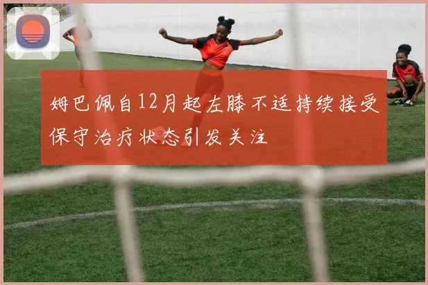 姆巴佩自12月起左膝不适持续接受保守治疗状态引发关注