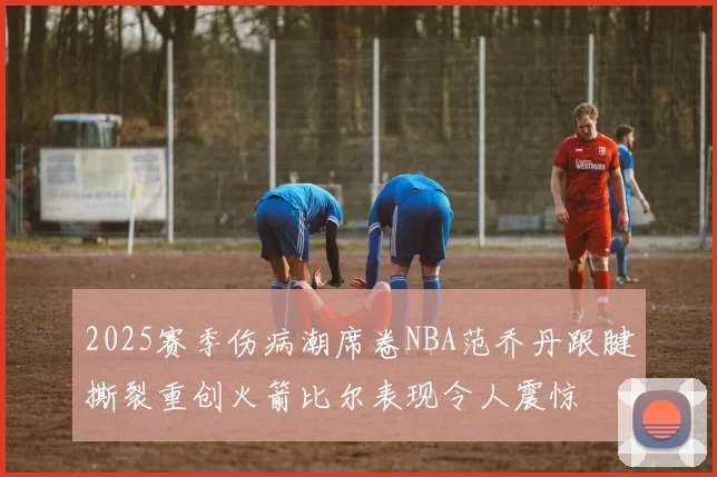 2025赛季伤病潮席卷NBA范乔丹跟腱撕裂重创火箭比尔表现令人震惊