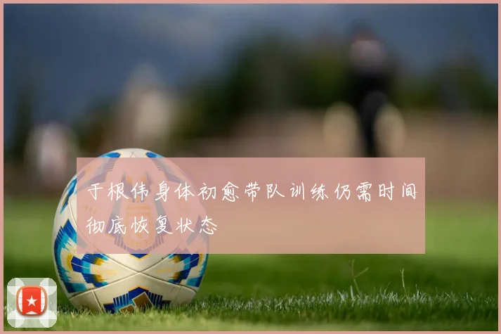 于根伟身体初愈带队训练仍需时间彻底恢复状态