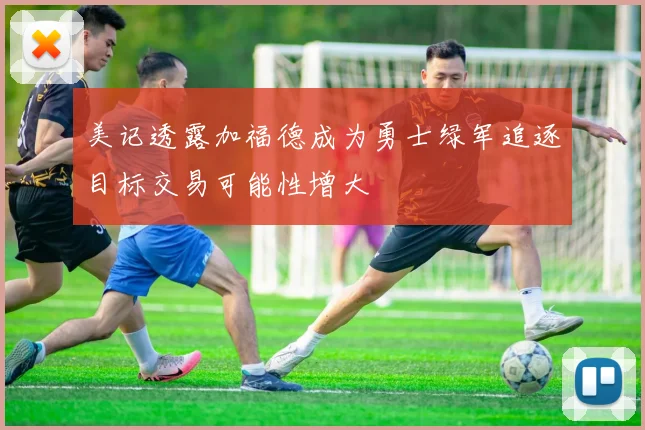 美记透露加福德成为勇士绿军追逐目标交易可能性增大