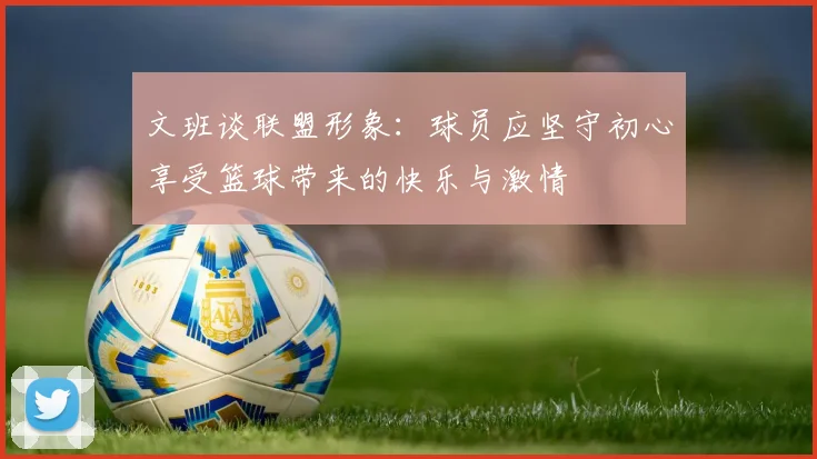 文班谈联盟形象：球员应坚守初心享受篮球带来的快乐与激情