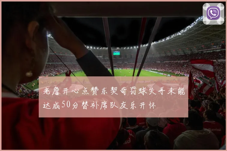 老詹开心点赞东契奇罚球失手未能达成50分替补席队友乐开怀