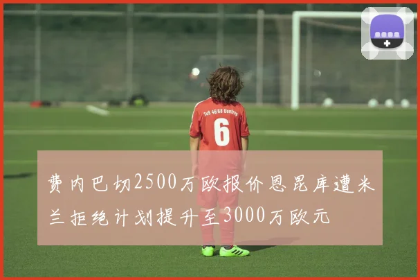 费内巴切2500万欧报价恩昆库遭米兰拒绝计划提升至3000万欧元