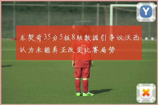 东契奇35分5板8助数据引争议沃西认为未能真正改变比赛局势