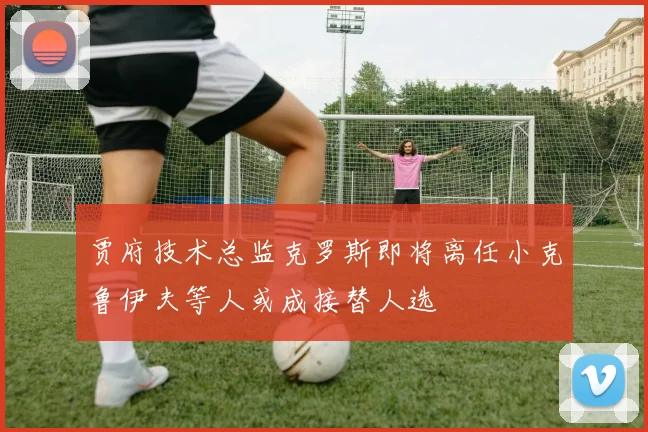 贾府技术总监克罗斯即将离任小克鲁伊夫等人或成接替人选