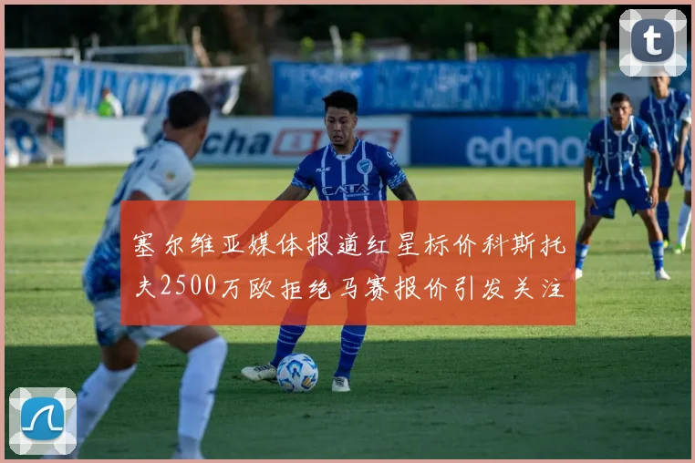 塞尔维亚媒体报道红星标价科斯托夫2500万欧拒绝马赛报价引发关注
