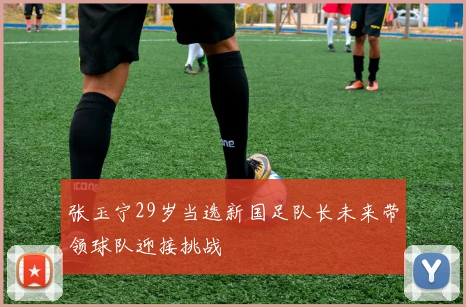张玉宁29岁当选新国足队长未来带领球队迎接挑战
