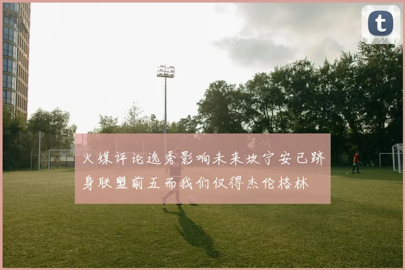 火媒评论选秀影响未来坎宁安已跻身联盟前五而我们仅得杰伦格林