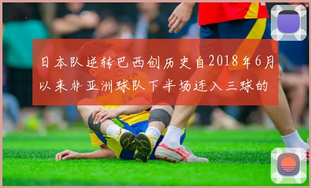 日本队逆转巴西创历史自2018年6月以来非亚洲球队下半场连入三球的壮举