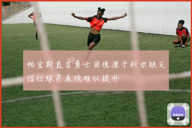 帕金斯直言勇士困境源于科尔缺乏信任球员表现难以提升