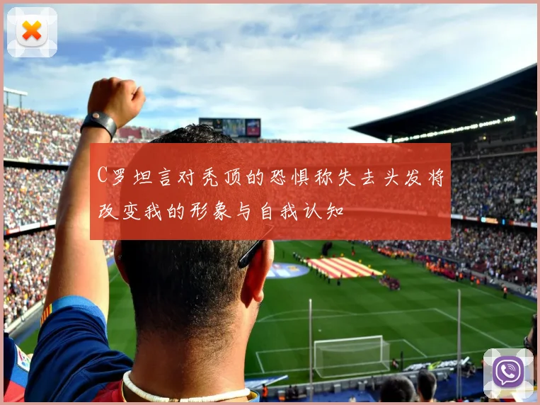 C罗坦言对秃顶的恐惧称失去头发将改变我的形象与自我认知