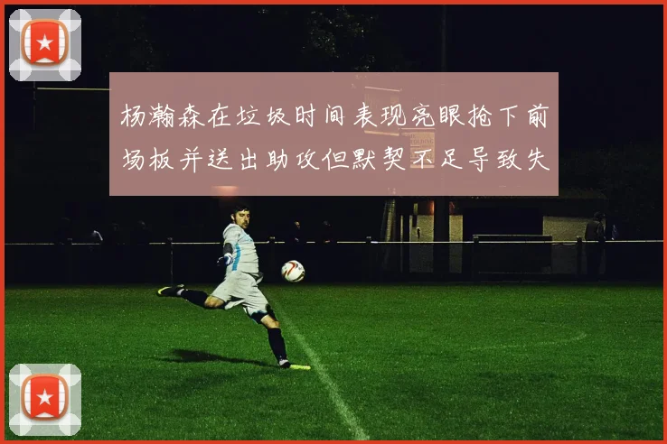 杨瀚森在垃圾时间表现亮眼抢下前场板并送出助攻但默契不足导致失误