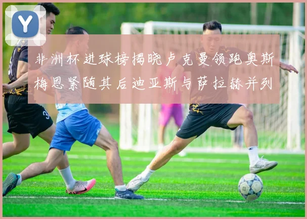 非洲杯进球榜揭晓卢克曼领跑奥斯梅恩紧随其后迪亚斯与萨拉赫并列第三