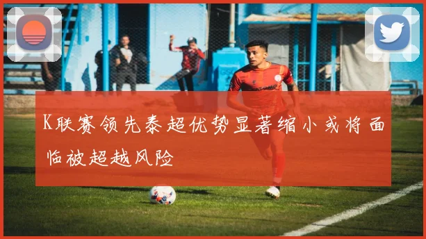 K联赛领先泰超优势显著缩小或将面临被超越风险